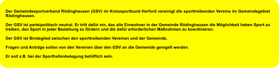 Der Gemeindesportverband Rödinghausen (GSV) im Kreissportbund Herford vereinigt die sporttreibenden Vereine im Gemeindegebiet Rödinghausen.  Der GSV ist parteipolitisch neutral. Er tritt dafür ein, das alle Einwohner in der Gemeinde Rödinghausen die Möglichkeit haben Sport zu treiben, den Sport in jeder Beziehung zu fördern und die dafür erforderlichen Maßnahmen zu koordinieren.  Der GSV ist Bindeglied zwischen den sporttreibenden Vereinen und der Gemeinde.  Fragen und Anträge sollen von den Vereinen über den GSV an die Gemeinde geregelt werden.  Er soll z.B. bei der Sporthallenbelegung behilflich sein.